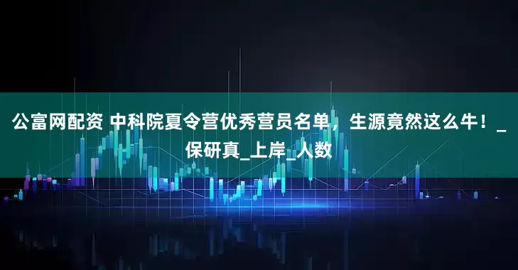 公富网配资 中科院夏令营优秀营员名单，生源竟然这么牛！_保研真_上岸_人数