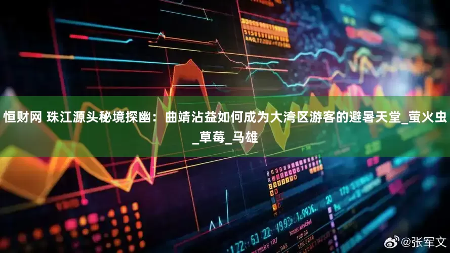 恒财网 珠江源头秘境探幽：曲靖沾益如何成为大湾区游客的避暑天堂_萤火虫_草莓_马雄