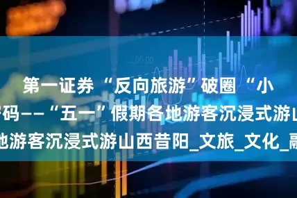 第一证券 “反向旅游”破圈 “小城游”成流量密码——“五一”假期各地游客沉浸式游山西昔阳_文旅_文化_融合