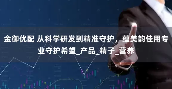 金御优配 从科学研发到精准守护，蕴美韵佳用专业守护希望_产品_精子_营养