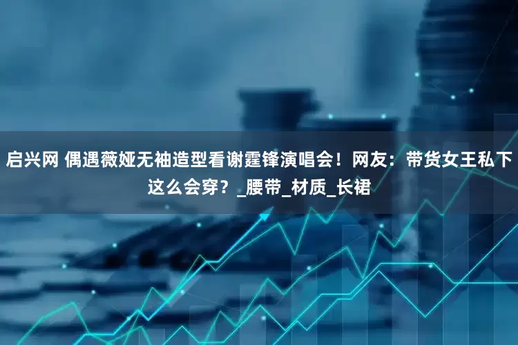 启兴网 偶遇薇娅无袖造型看谢霆锋演唱会！网友：带货女王私下这么会穿？_腰带_材质_长裙