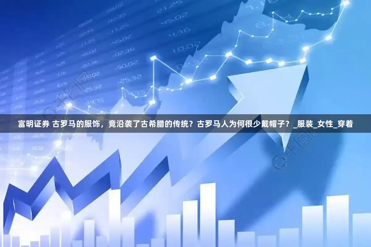 富明证券 古罗马的服饰，竟沿袭了古希腊的传统？古罗马人为何很少戴帽子？_服装_女性_穿着