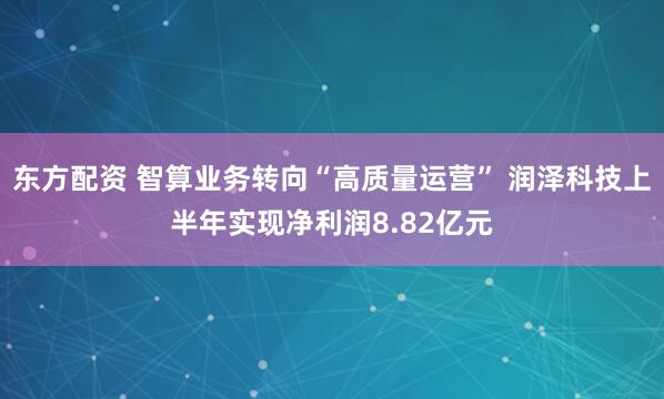 东方配资 智算业务转向“高质量运营” 润泽科技上半年实现净利润8.82亿元