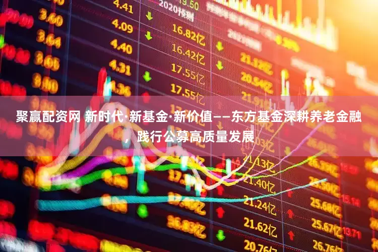聚赢配资网 新时代·新基金·新价值——东方基金深耕养老金融，践行公募高质量发展