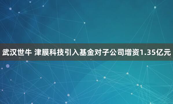 武汉世牛 津膜科技引入基金对子公司增资1.35亿元