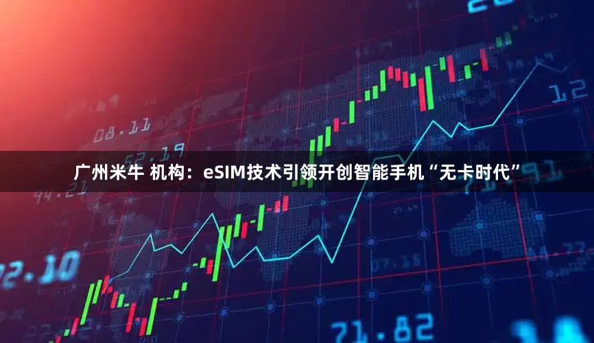 广州米牛 机构：eSIM技术引领开创智能手机“无卡时代”