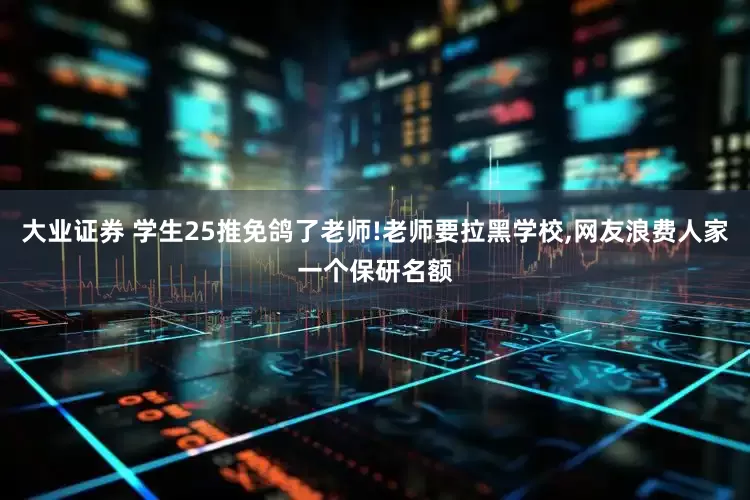 大业证券 学生25推免鸽了老师!老师要拉黑学校,网友浪费人家一个保研名额