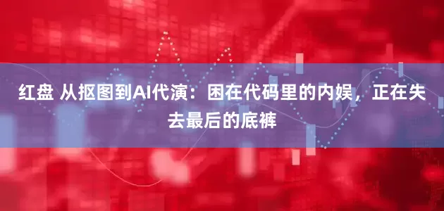 红盘 从抠图到AI代演：困在代码里的内娱，正在失去最后的底裤