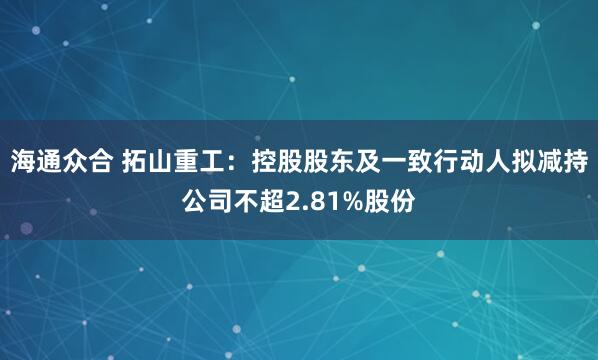 海通众合 拓山重工：控股股东及一致行动人拟减持公司不超2.81%股份